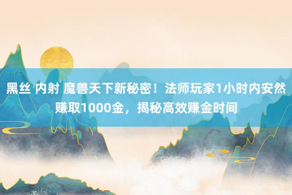 黑丝 内射 魔兽天下新秘密！法师玩家1小时内安然赚取1000金，揭秘高效赚金时间