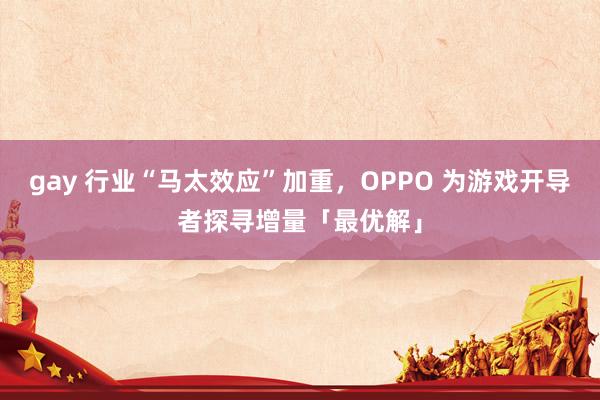 gay 行业“马太效应”加重，OPPO 为游戏开导者探寻增量「最优解」