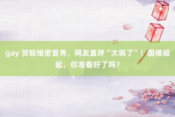 gay 贺聪维密首秀，网友直呼“太飒了”！国模崛起，你准备好了吗？