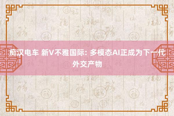 痴汉电车 新V不雅国际: 多模态AI正成为下一代外交产物