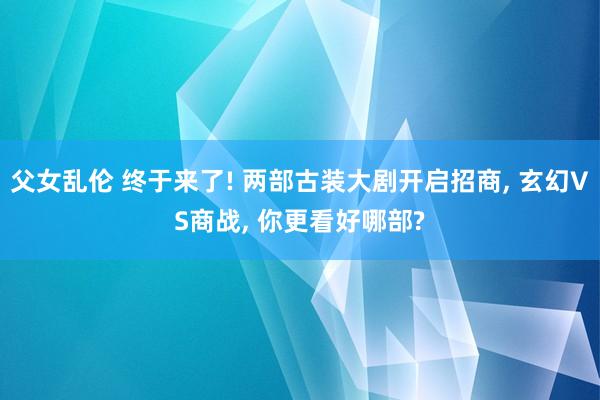 父女乱伦 终于来了! 两部古装大剧开启招商， 玄幻VS商战， 你更看好哪部?