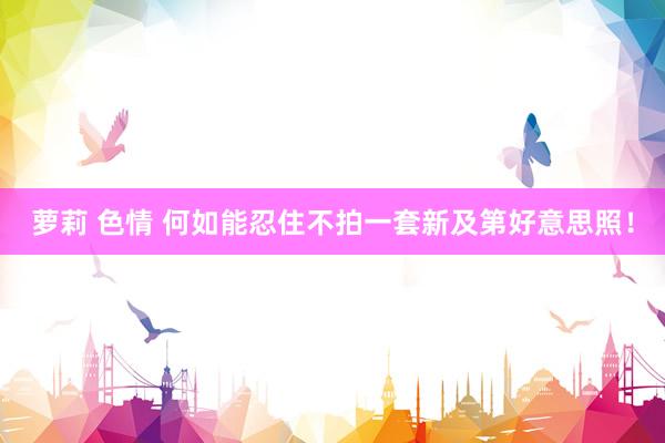萝莉 色情 何如能忍住不拍一套新及第好意思照!