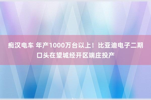 痴汉电车 年产1000万台以上！比亚迪电子二期口头在望城经开区端庄投产