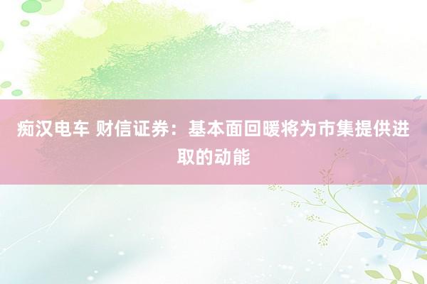 痴汉电车 财信证券：基本面回暖将为市集提供进取的动能