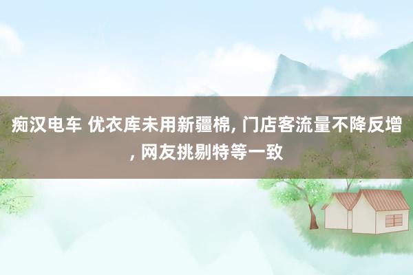 痴汉电车 优衣库未用新疆棉， 门店客流量不降反增， 网友挑剔特等一致