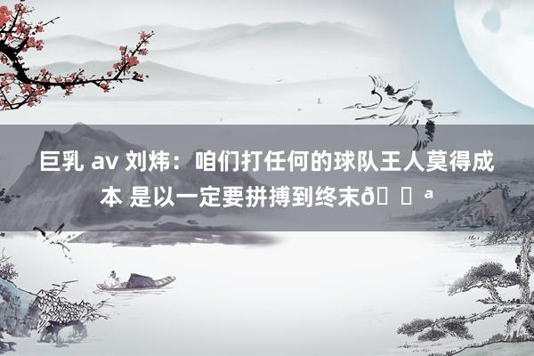 巨乳 av 刘炜：咱们打任何的球队王人莫得成本 是以一定要拼搏到终末💪