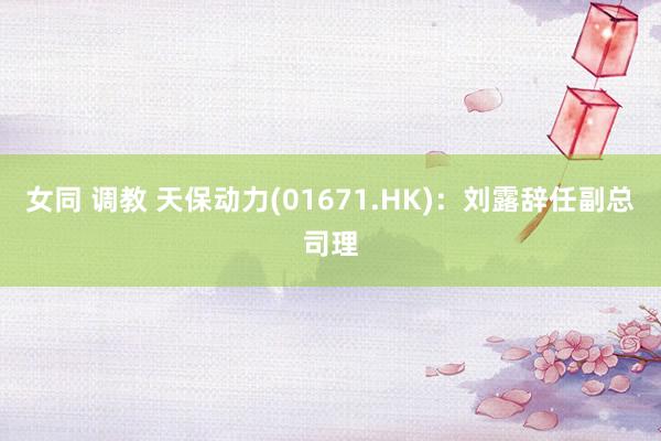 女同 调教 天保动力(01671.HK)：刘露辞任副总司理