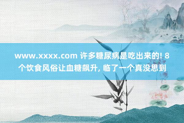 www.xxxx.com 许多糖尿病是吃出来的! 8个饮食风俗让血糖飙升, 临了一个真没思到