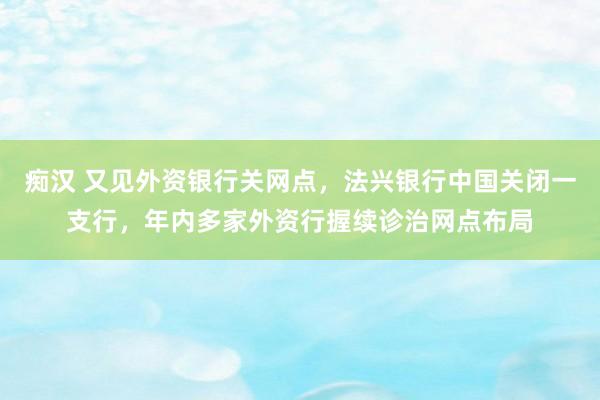 痴汉 又见外资银行关网点，法兴银行中国关闭一支行，年内多家外资行握续诊治网点布局