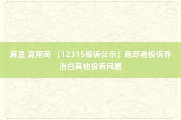 麻豆 夏雨荷 【12315投诉公示】耗尽者投诉乔治白其他投诉问题