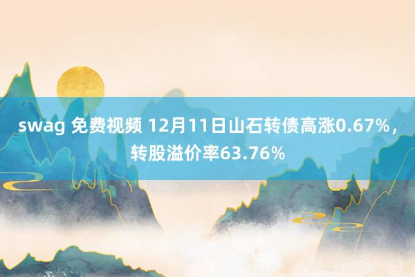 swag 免费视频 12月11日山石转债高涨0.67%，转股溢价率63.76%