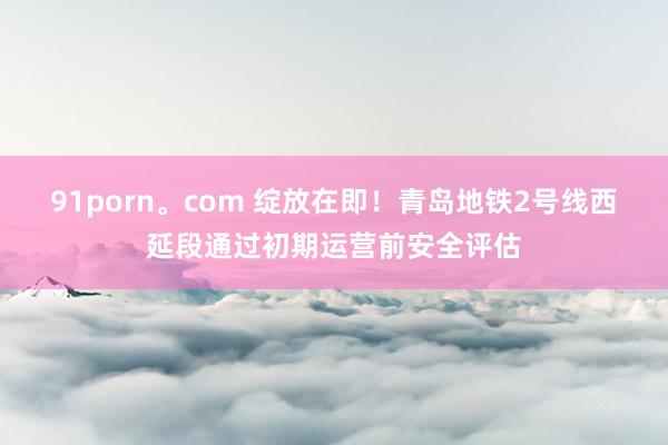 91porn。com 绽放在即！青岛地铁2号线西延段通过初期运营前安全评估