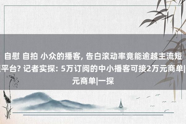 自慰 自拍 小众的播客, 告白滚动率竟能逾越主流短视频平台? 记者实探: 5万订阅的中小播客可接2万元商单|一探
