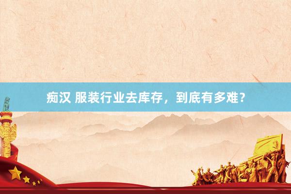 痴汉 服装行业去库存，到底有多难？