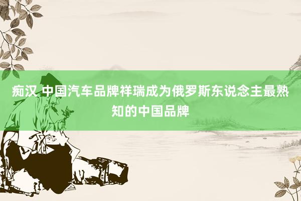 痴汉 中国汽车品牌祥瑞成为俄罗斯东说念主最熟知的中国品牌