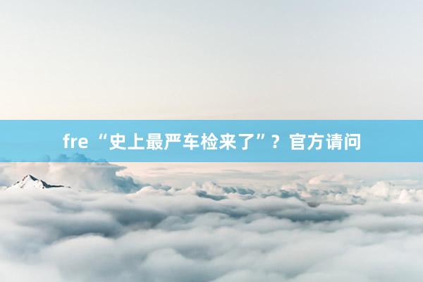 fre “史上最严车检来了”？官方请问