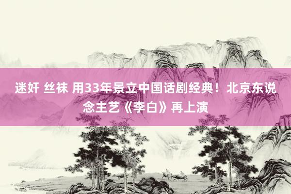 迷奸 丝袜 用33年景立中国话剧经典！北京东说念主艺《李白》再上演