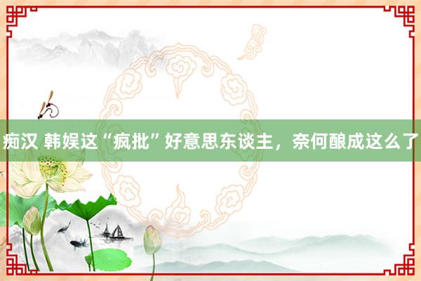 痴汉 韩娱这“疯批”好意思东谈主，奈何酿成这么了