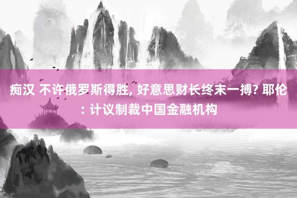 痴汉 不许俄罗斯得胜, 好意思财长终末一搏? 耶伦: 计议制裁中国金融机构