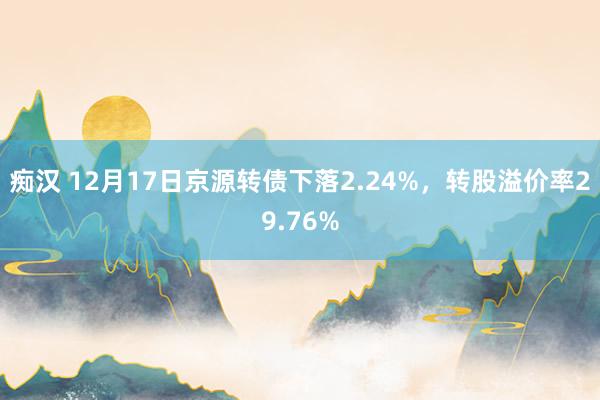 痴汉 12月17日京源转债下落2.24%，转股溢价率29.76%