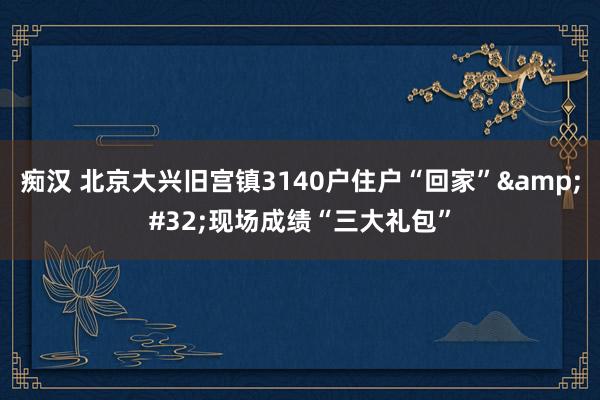 痴汉 北京大兴旧宫镇3140户住户“回家”&#32;现场成绩“三大礼包”