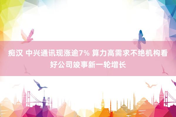 痴汉 中兴通讯现涨逾7% 算力高需求不绝机构看好公司竣事新一轮增长
