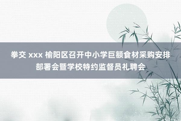 拳交 xxx 榆阳区召开中小学巨额食材采购安排部署会暨学校特约监督员礼聘会