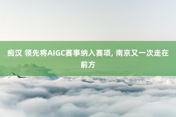 痴汉 领先将AIGC赛事纳入赛项, 南京又一次走在前方