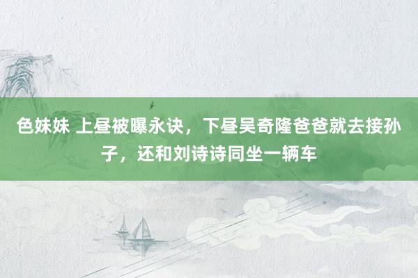 色妹妹 上昼被曝永诀，下昼吴奇隆爸爸就去接孙子，还和刘诗诗同坐一辆车