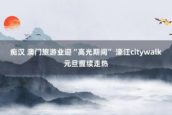痴汉 澳门旅游业迎“高光期间” 濠江citywalk元旦握续走热