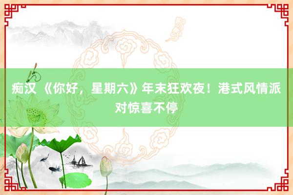痴汉 《你好，星期六》年末狂欢夜！港式风情派对惊喜不停