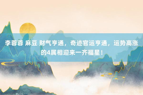 李蓉蓉 麻豆 财气亨通，奇迹官运亨通，运势高涨的4属相迎来一齐福星！