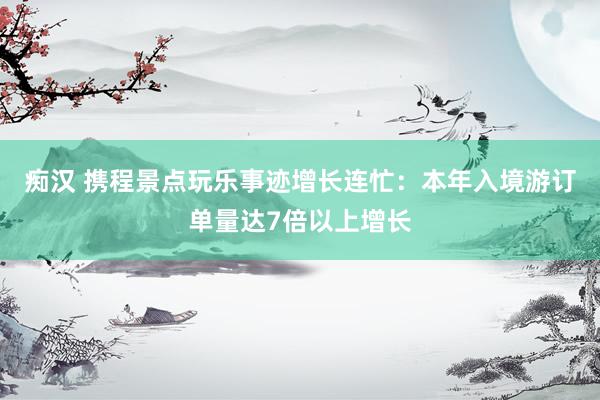 痴汉 携程景点玩乐事迹增长连忙：本年入境游订单量达7倍以上增长