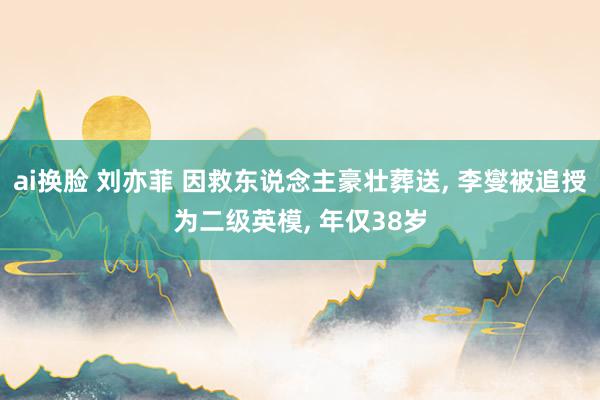 ai换脸 刘亦菲 因救东说念主豪壮葬送, 李燮被追授为二级英模, 年仅38岁