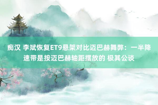 痴汉 李斌恢复ET9悬架对比迈巴赫舞弊：一半降速带是按迈巴赫轴距摆放的 极其公谈