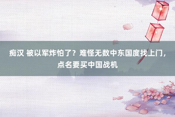 痴汉 被以军炸怕了？难怪无数中东国度找上门，点名要买中国战机
