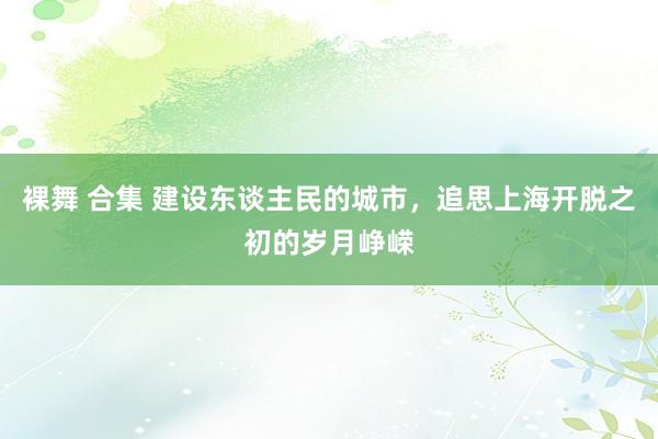 裸舞 合集 建设东谈主民的城市，追思上海开脱之初的岁月峥嵘