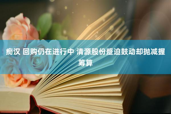 痴汉 回购仍在进行中 清源股份蹙迫鼓动却抛减握筹算