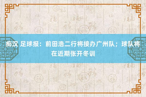 痴汉 足球报：前田浩二行将接办广州队；球队将在近期张开冬训