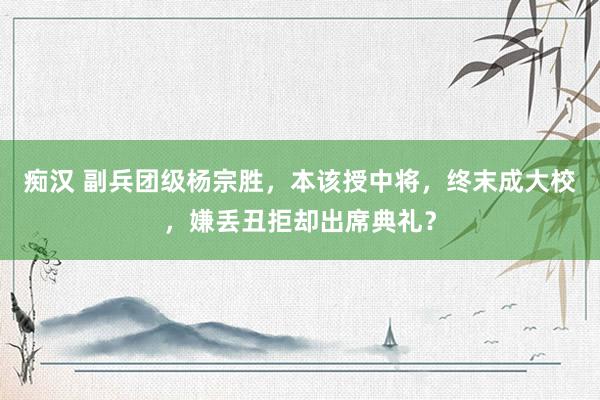痴汉 副兵团级杨宗胜，本该授中将，终末成大校，嫌丢丑拒却出席典礼？