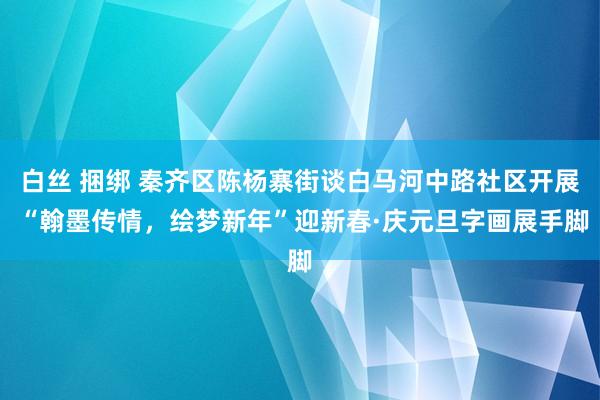 白丝 捆绑 秦齐区陈杨寨街谈白马河中路社区开展 “翰墨传情，绘梦新年”迎新春·庆元旦字画展手脚