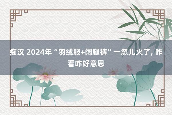 痴汉 2024年“羽绒服+阔腿裤”一忽儿火了, 咋看咋好意思
