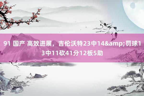 91 国产 高效进展，吉伦沃特23中14&罚球13中11砍41分12板5助