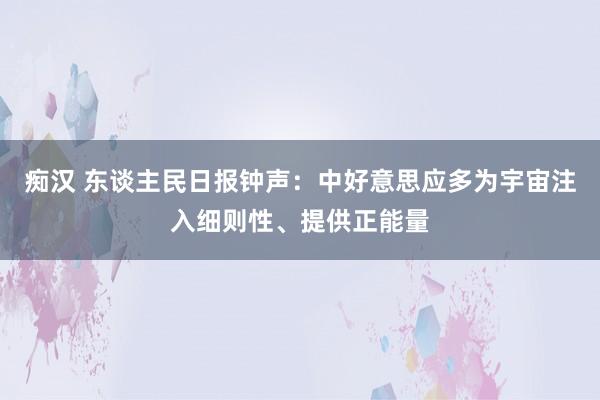 痴汉 东谈主民日报钟声：中好意思应多为宇宙注入细则性、提供正能量