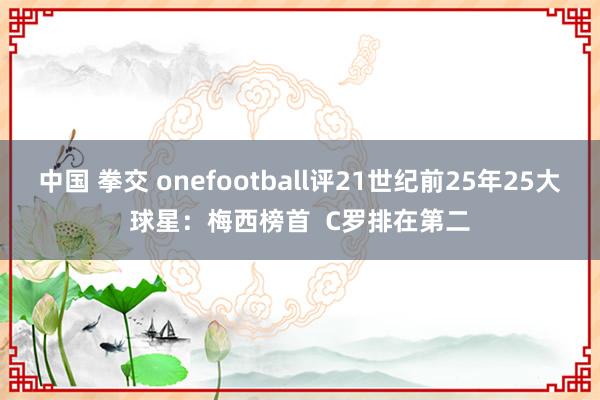 中国 拳交 onefootball评21世纪前25年25大球星：梅西榜首  C罗排在第二