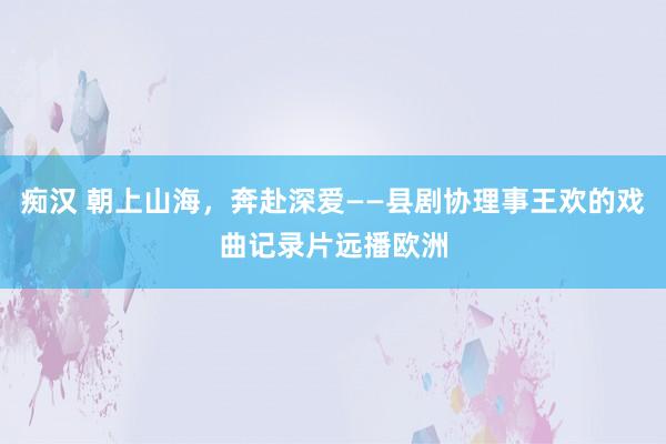 痴汉 朝上山海，奔赴深爱——县剧协理事王欢的戏曲记录片远播欧洲
