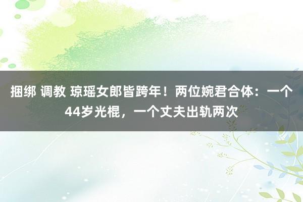 捆绑 调教 琼瑶女郎皆跨年！两位婉君合体：一个44岁光棍，一个丈夫出轨两次