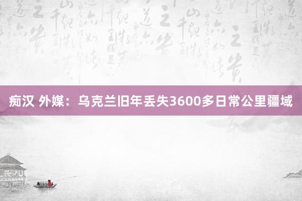 痴汉 外媒：乌克兰旧年丢失3600多日常公里疆域