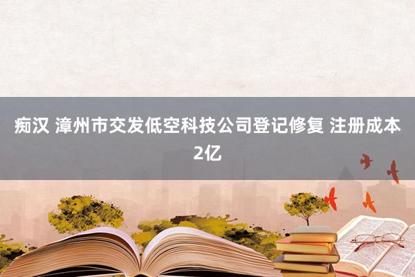 痴汉 漳州市交发低空科技公司登记修复 注册成本2亿