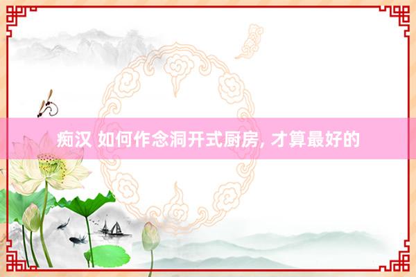 痴汉 如何作念洞开式厨房, 才算最好的